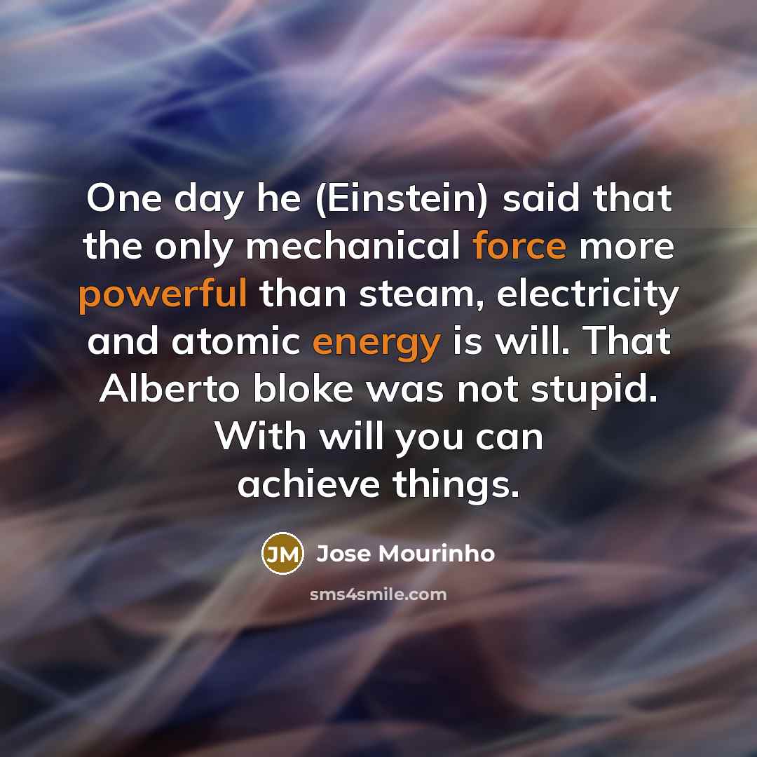 “One day he (Einstein) said that the only mechanical force more powerful than steam, electricity and atomic energy is will. That Alberto bloke was not stupid. With will you can achieve things.” quote by Jose Mourinho