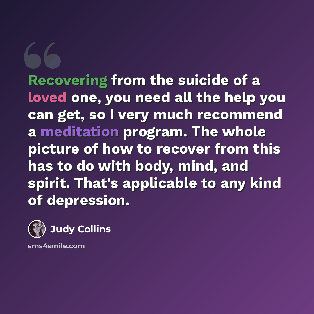 “Recovering from the suicide of a loved one, you need all the help you can get, so I very much recommend a meditation program. The whole picture of how to recover from this has to do with body, mind, and spirit. That's applicable to any kind of depression.” quote by Judy Collins