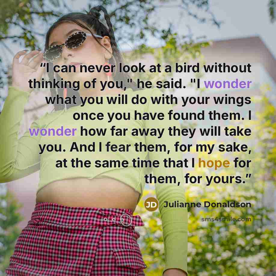 “I can never look at a bird without thinking of you," he said. "I wonder what you will do with your wings once you have found them. I wonder how far away they will take you. And I fear them, for my sake, at the same time that I hope for them, for yours.” quote by Julianne Donaldson