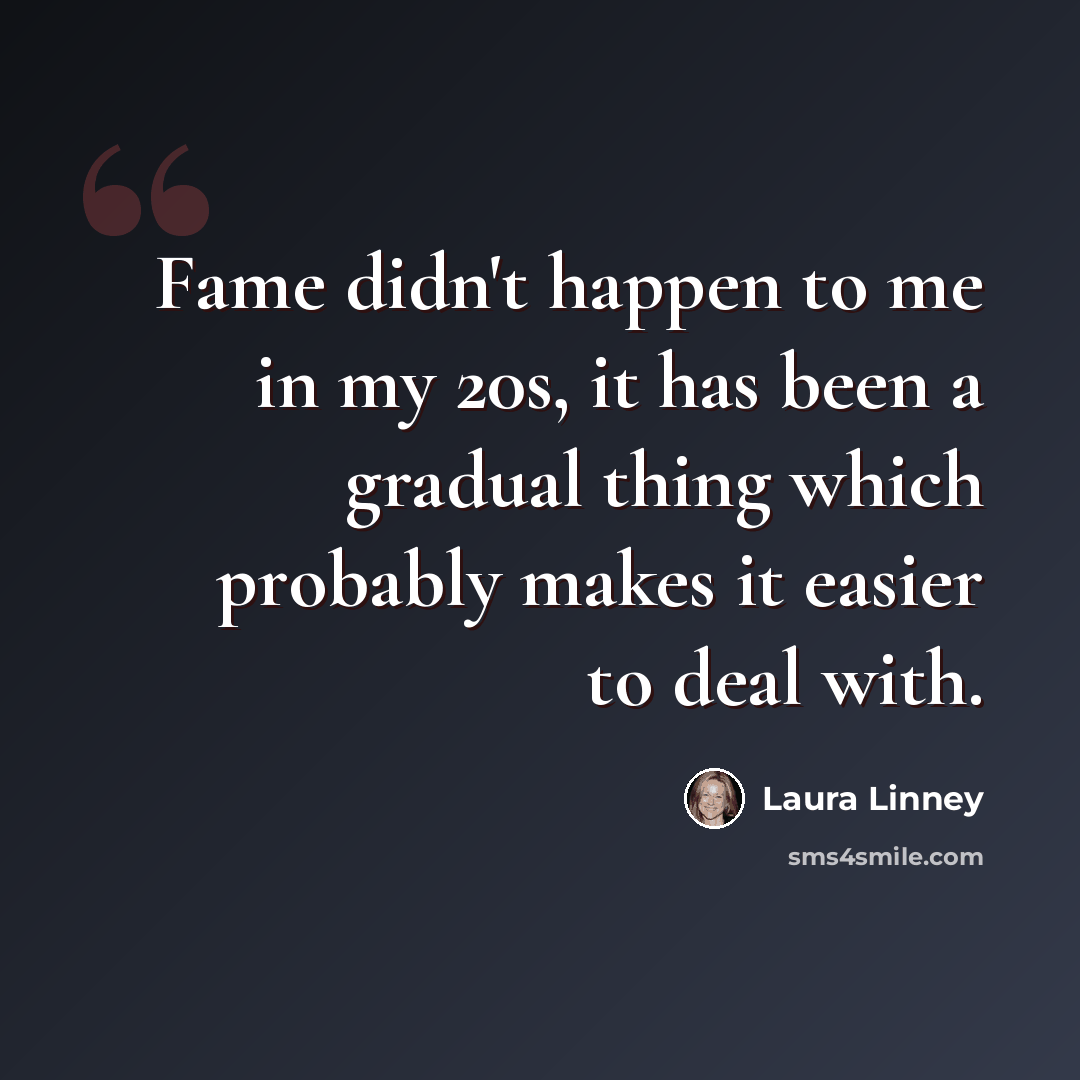 “Fame didn't happen to me in my 20s, it has been a gradual thing which probably makes it easier to deal with.” quote by Laura Linney