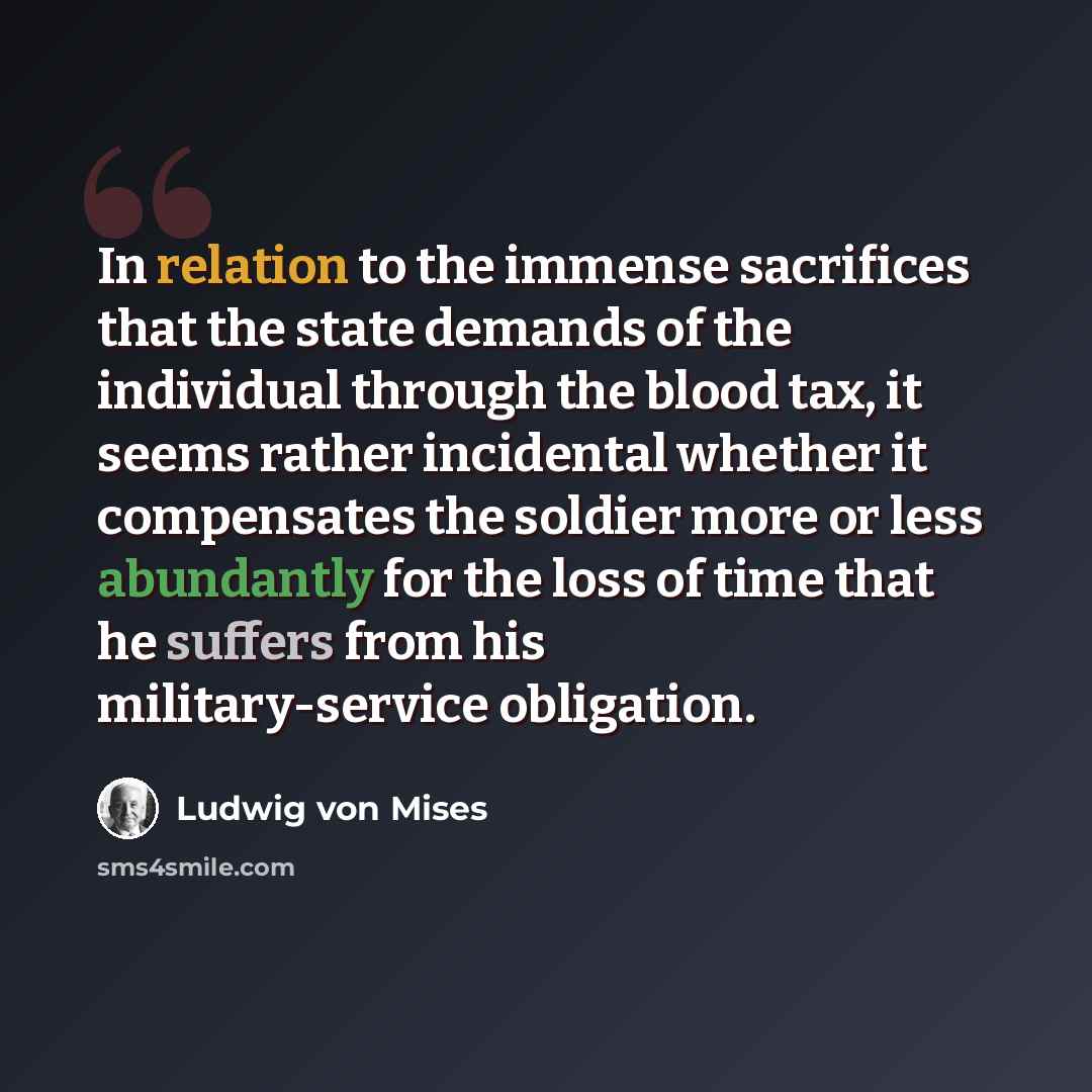 “In relation to the immense sacrifices that the state demands of the individual through the blood tax, it seems rather incidental whether it compensates the soldier more or less abundantly for the loss of time that he suffers from his military-service obligation.” quote by Ludwig von Mises