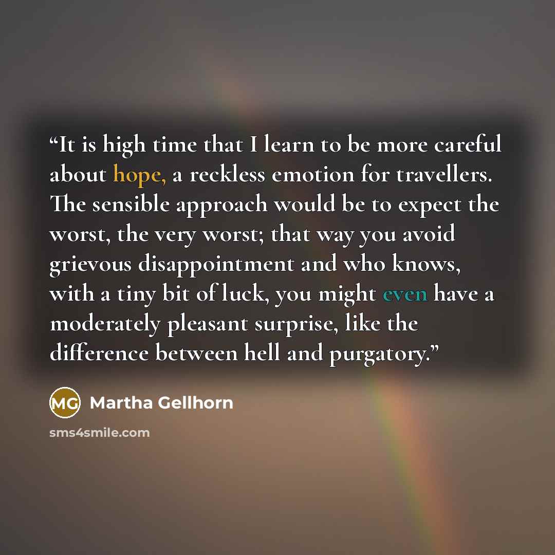 “It is high time that I learn to be more careful about hope, a reckless emotion for travellers. The sensible approach would be to expect the worst, the very worst; that way you avoid grievous disappointment and who knows, with a tiny bit of luck, you might even have a moderately pleasant surprise…” quote by Martha Gellhorn
