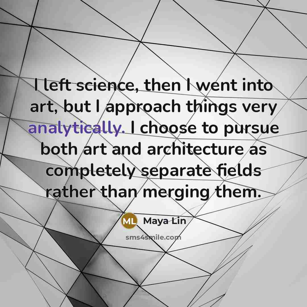 “I left science, then I went into art, but I approach things very analytically. I choose to pursue both art and architecture as completely separate fields rather than merging them.” quote by Maya Lin