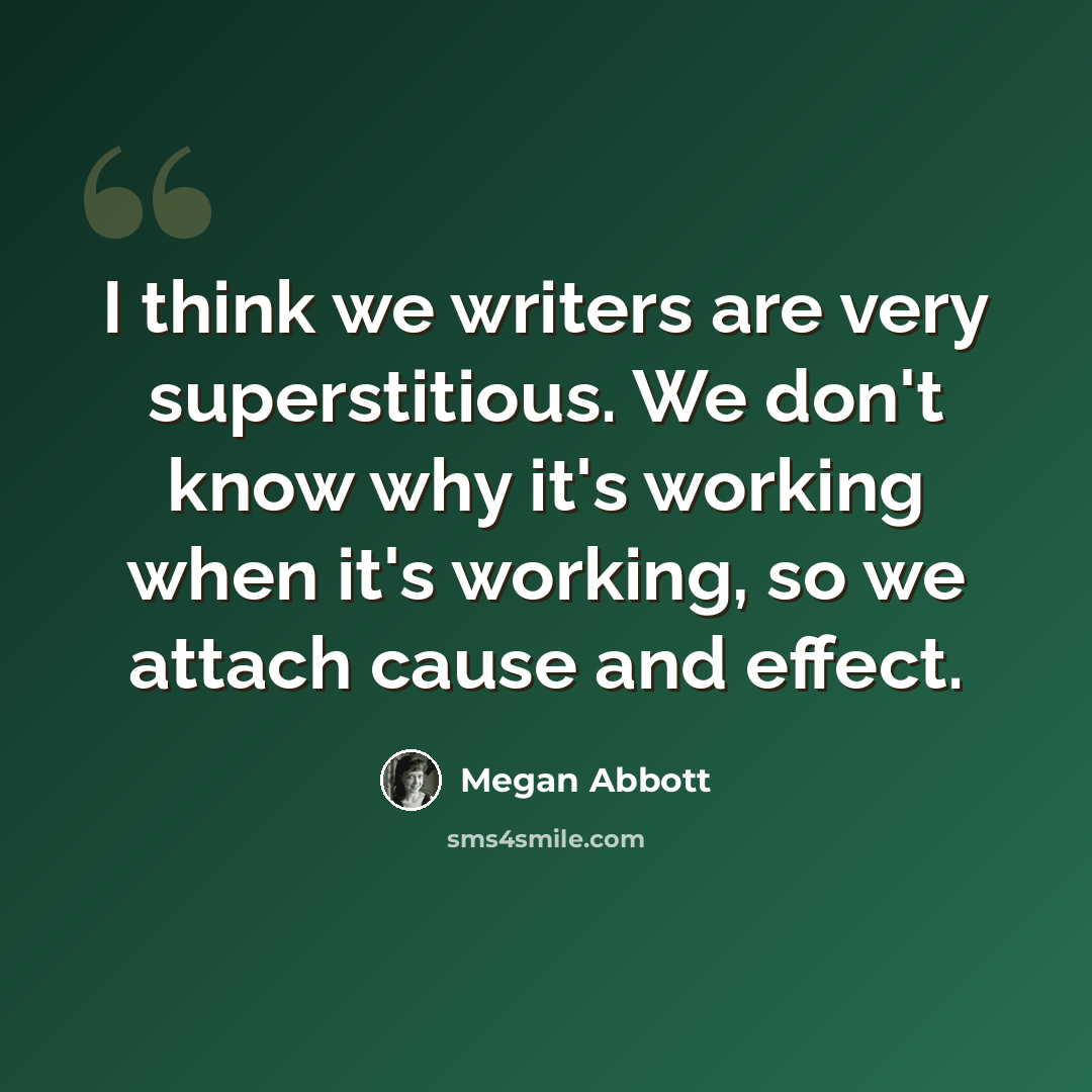 “I think we writers are very superstitious. We don't know why it's working when it's working, so we attach cause and effect.” quote by Megan Abbott
