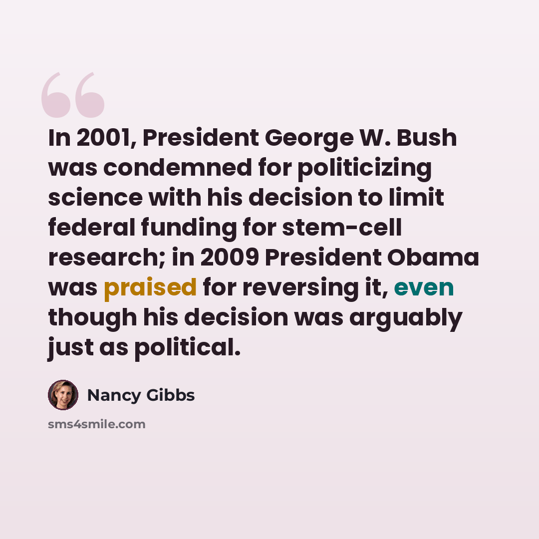 “In 2001, President George W. Bush was condemned for politicizing science with his decision to limit federal funding for stem-cell research; in 2009 President Obama was praised for reversing it, even though his decision was arguably just as political.” quote by Nancy Gibbs