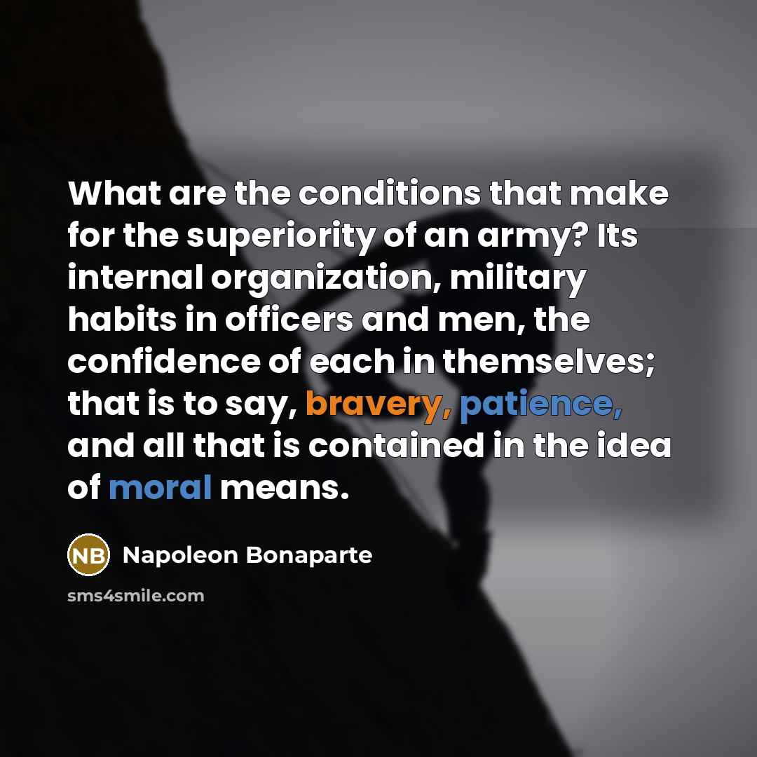 “What are the conditions that make for the superiority of an army? Its internal organization, military habits in officers and men, the confidence of each in themselves; that is to say, bravery, patience, and all that is contained in the idea of moral means.” quote by Napoleon Bonaparte