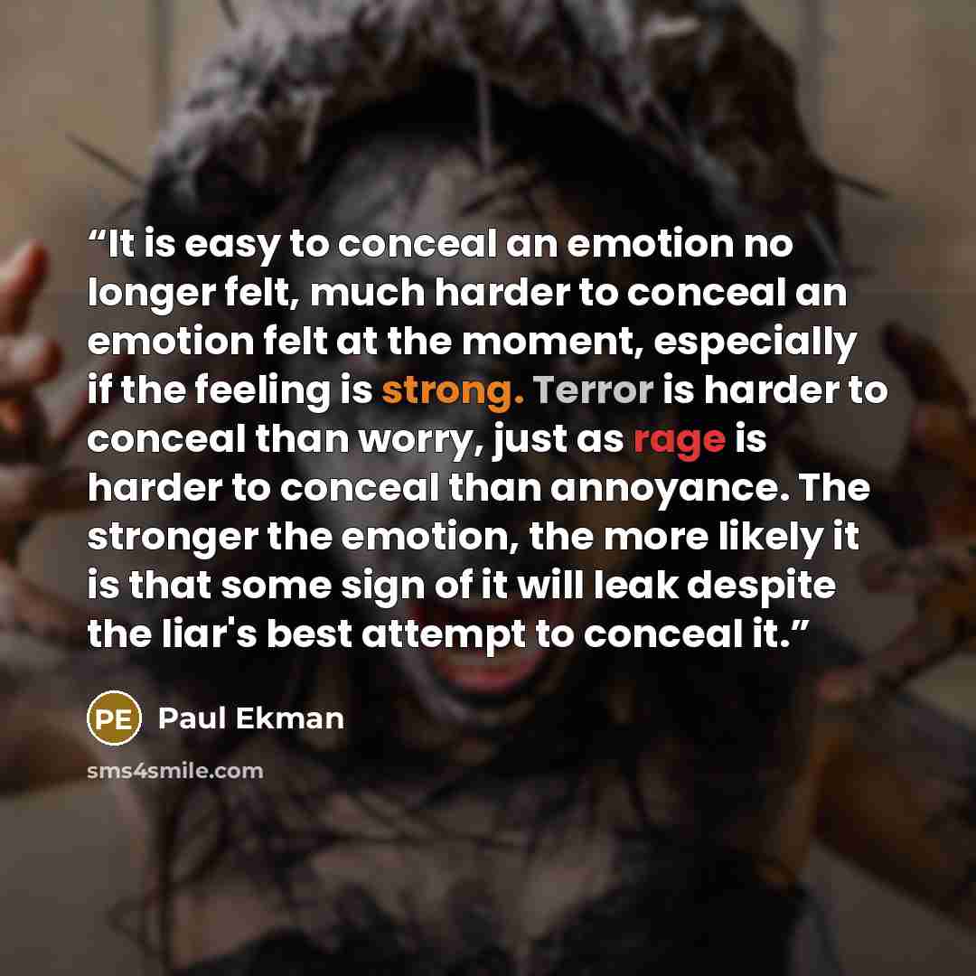 “It is easy to conceal an emotion no longer felt, much harder to conceal an emotion felt at the moment, especially if the feeling is strong. Terror is harder to conceal than worry, just as rage is harder to conceal than annoyance. The stronger the emotion, the more likely it is that some sign of it…” quote by Paul Ekman