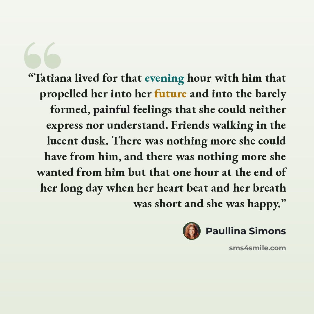 “Tatiana lived for that evening hour with him that propelled her into her future and into the barely formed, painful feelings that she could neither express nor understand. Friends walking in the lucent dusk. There was nothing more she could have from him, and there was nothing more she wanted from…” quote by Paullina Simons
