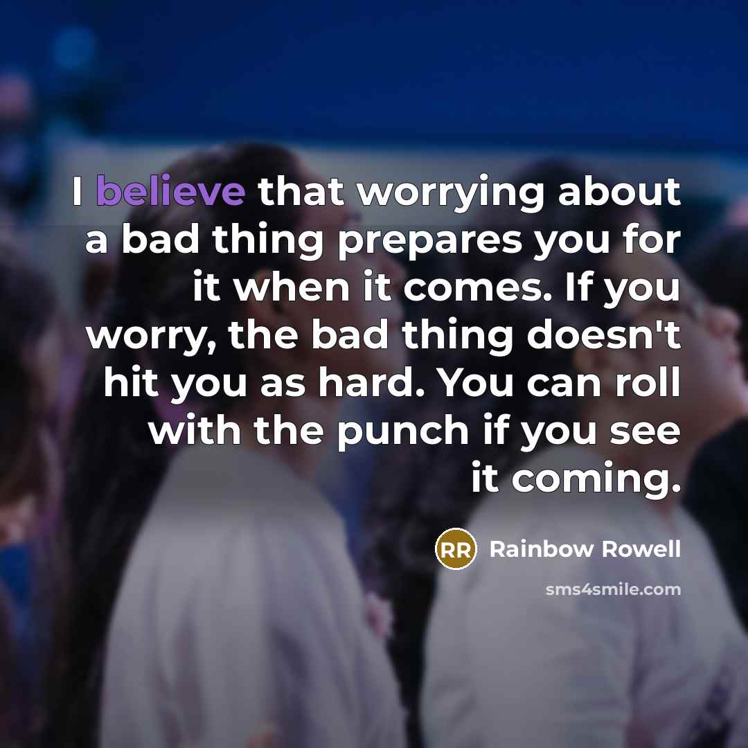 “I believe that worrying about a bad thing prepares you for it when it comes. If you worry, the bad thing doesn't hit you as hard. You can roll with the punch if you see it coming.” quote by Rainbow Rowell