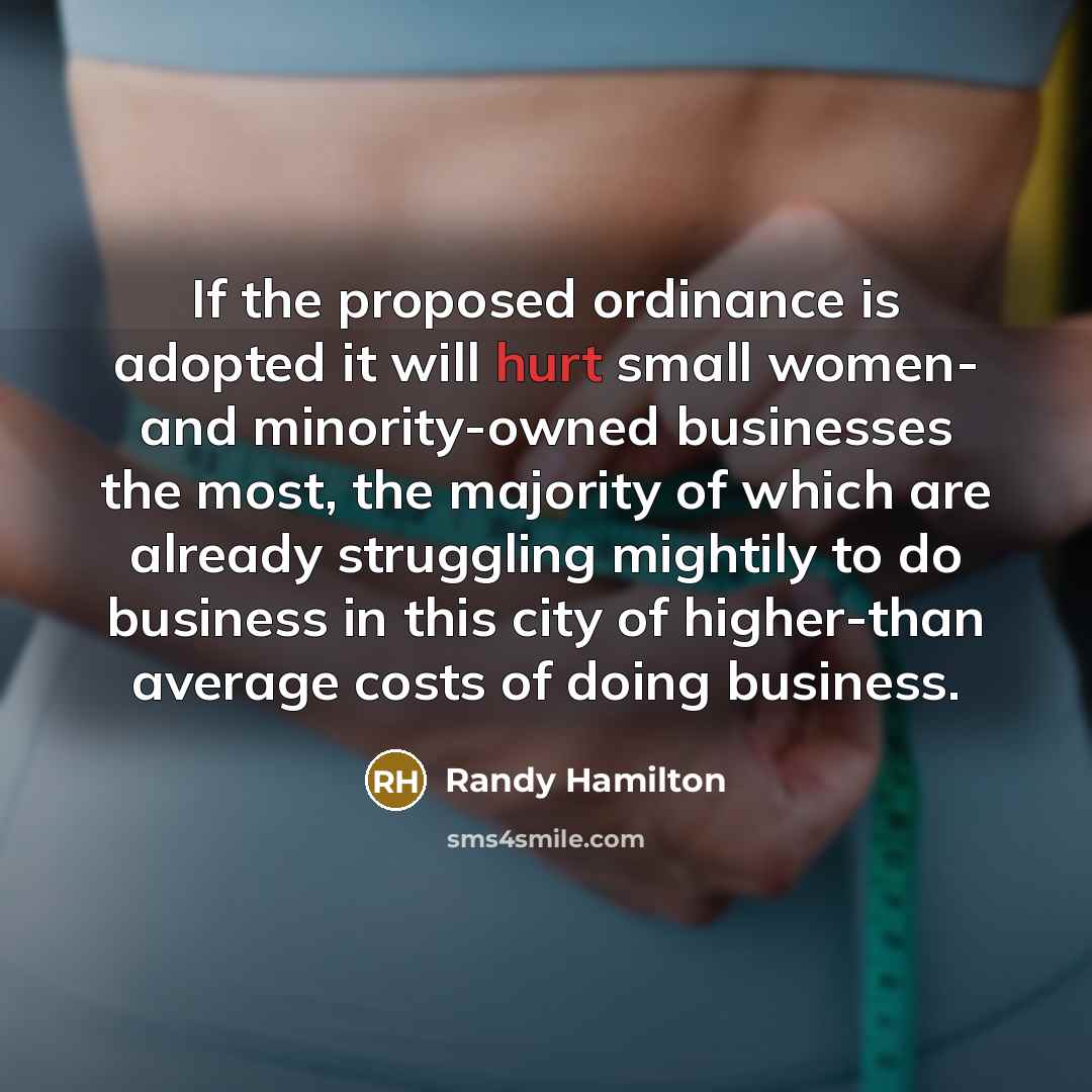 “If the proposed ordinance is adopted it will hurt small women- and minority-owned businesses the most, the majority of which are already struggling mightily to do business in this city of higher-than average costs of doing business.” quote by Randy Hamilton
