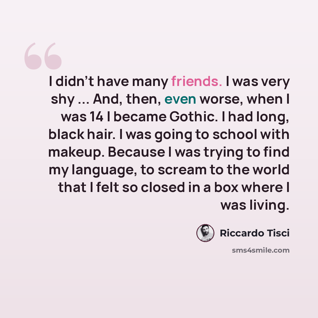 “I didn't have many friends. I was very shy ... And, then, even worse, when I was 14 I became Gothic. I had long, black hair. I was going to school with makeup. Because I was trying to find my language, to scream to the world that I felt so closed in a box where I was living.” quote by Riccardo Tisci