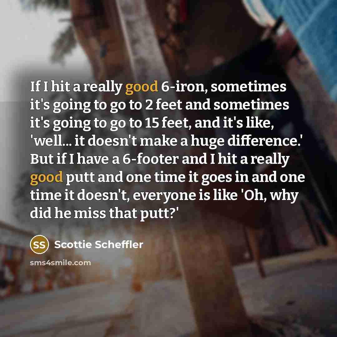 “If I hit a really good 6-iron, sometimes it's going to go to 2 feet and sometimes it's going to go to 15 feet, and it's like, 'well... it doesn't make a huge difference.' But if I have a 6-footer and I hit a really good putt and one time it goes in and one time it doesn't, everyone is like 'Oh…” quote by Scottie Scheffler