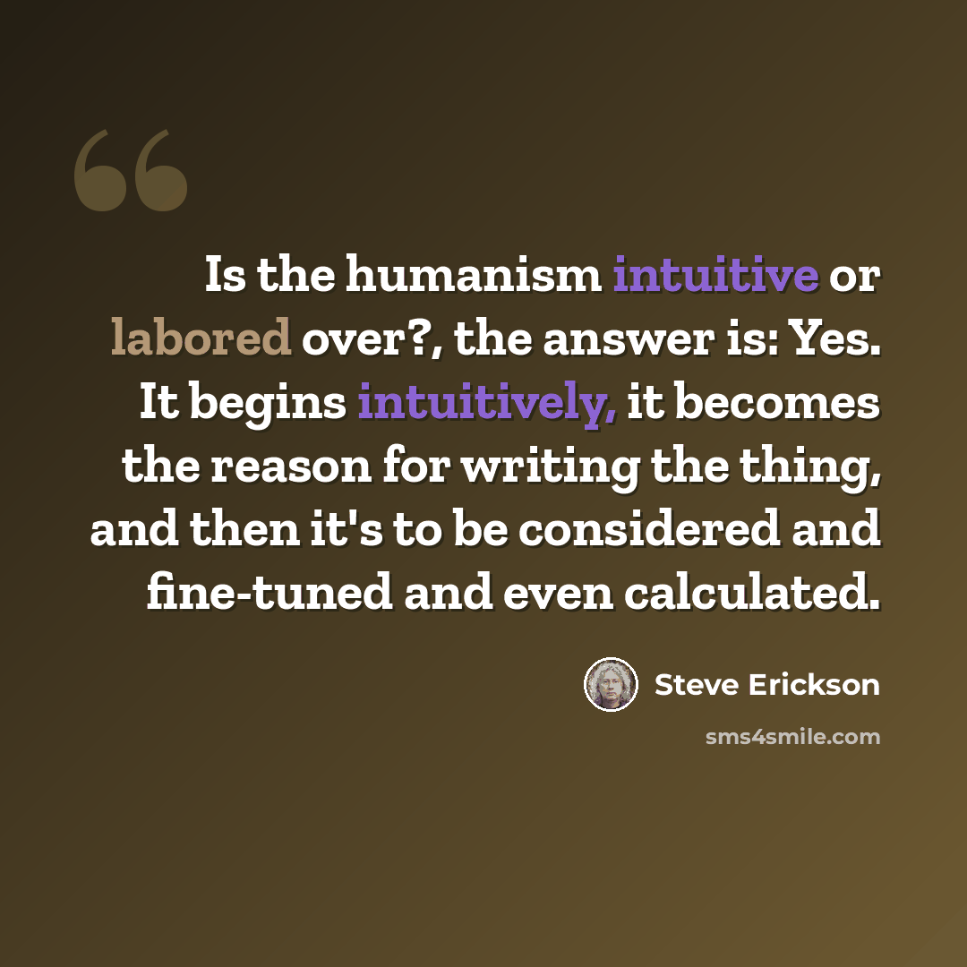 “Is the humanism intuitive or labored over?, the answer is: Yes. It begins intuitively, it becomes the reason for writing the thing, and then it's to be considered and fine-tuned and even calculated.” quote by Steve Erickson