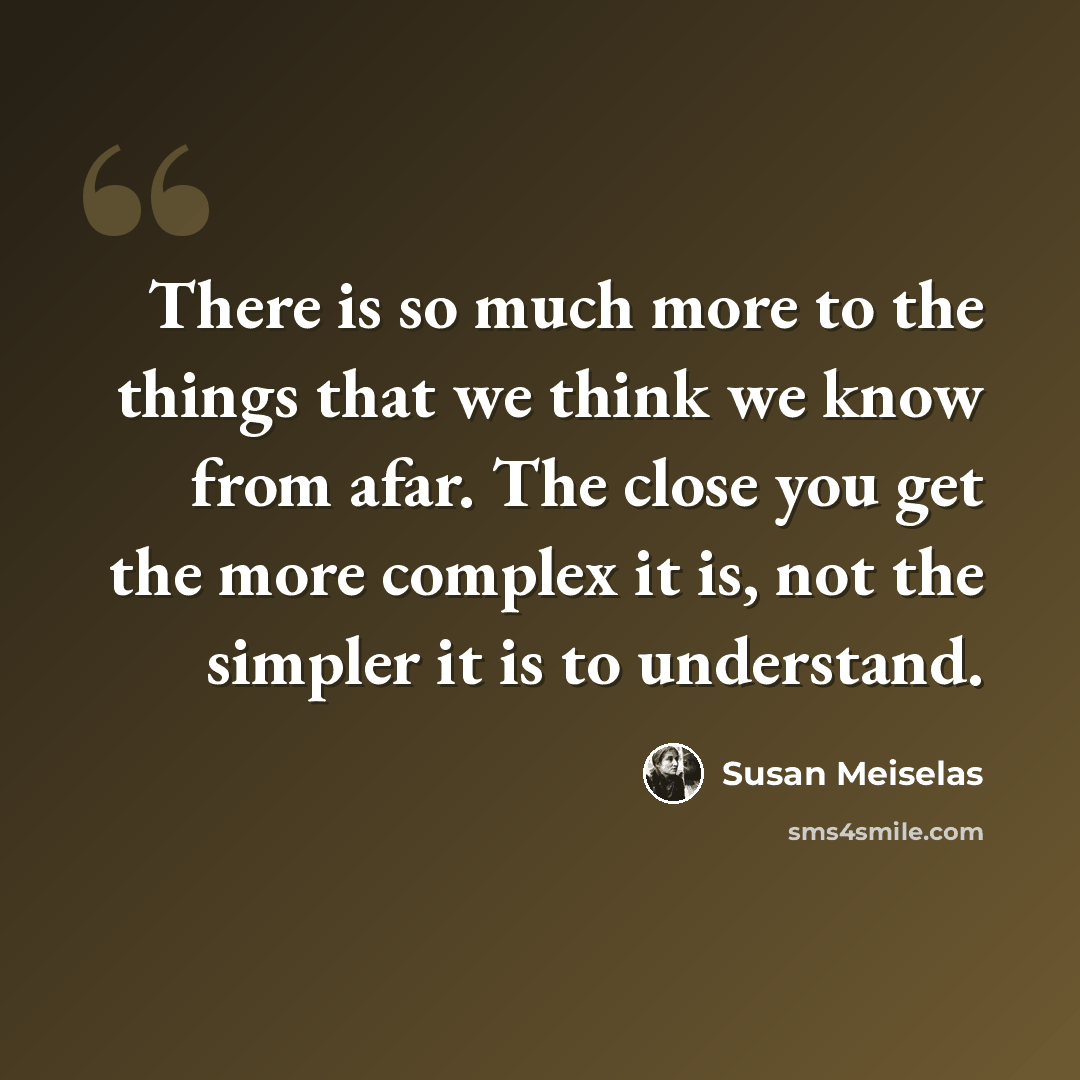“There is so much more to the things that we think we know from afar. The close you get the more complex it is, not the simpler it is to understand.” quote by Susan Meiselas