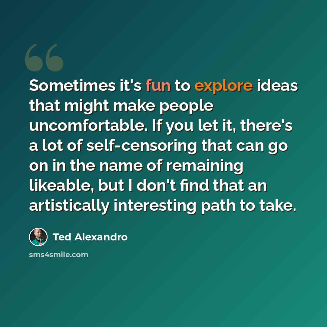 “Sometimes it's fun to explore ideas that might make people uncomfortable. If you let it, there's a lot of self-censoring that can go on in the name of remaining likeable, but I don't find that an artistically interesting path to take.” quote by Ted Alexandro
