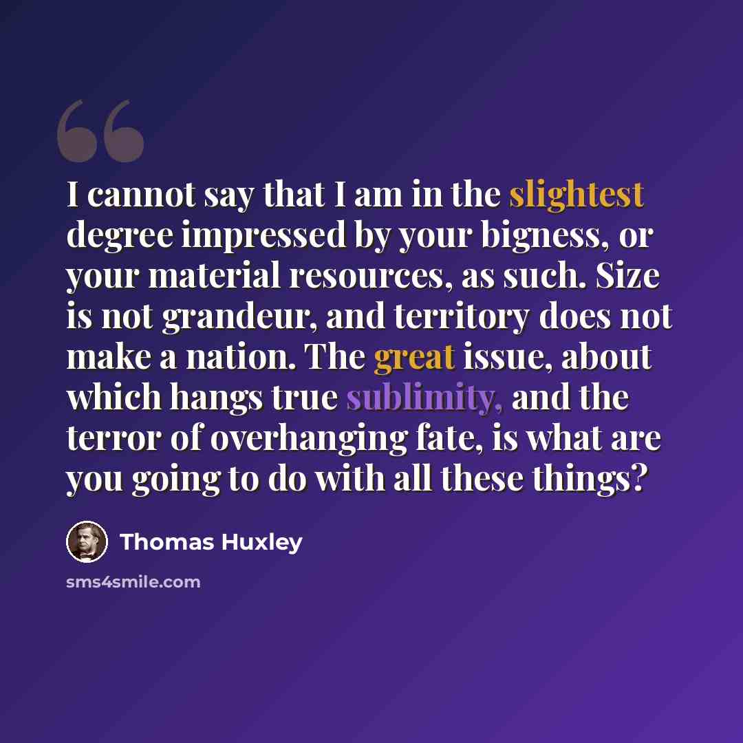 “I cannot say that I am in the slightest degree impressed by your bigness, or your material resources, as such. Size is not grandeur, and territory does not make a nation. The great issue, about which hangs true sublimity, and the terror of overhanging fate, is what are you going to do with all…” quote by Thomas Huxley