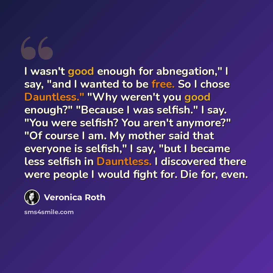 “I wasn't good enough for abnegation," I say, "and I wanted to be free. So I chose Dauntless." "Why weren't you good enough?" "Because I was selfish." I say. "You were selfish? You aren't anymore?" "Of course I am. My mother said that everyone is selfish," I say, "but I became less selfish in…” quote by Veronica Roth