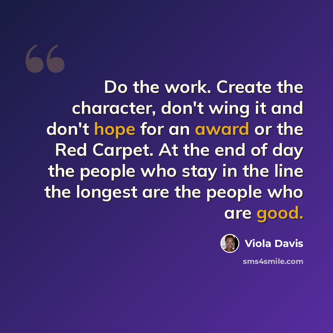 “Do the work. Create the character, don't wing it and don't hope for an award or the Red Carpet. At the end of day the people who stay in the line the longest are the people who are good.” quote by Viola Davis