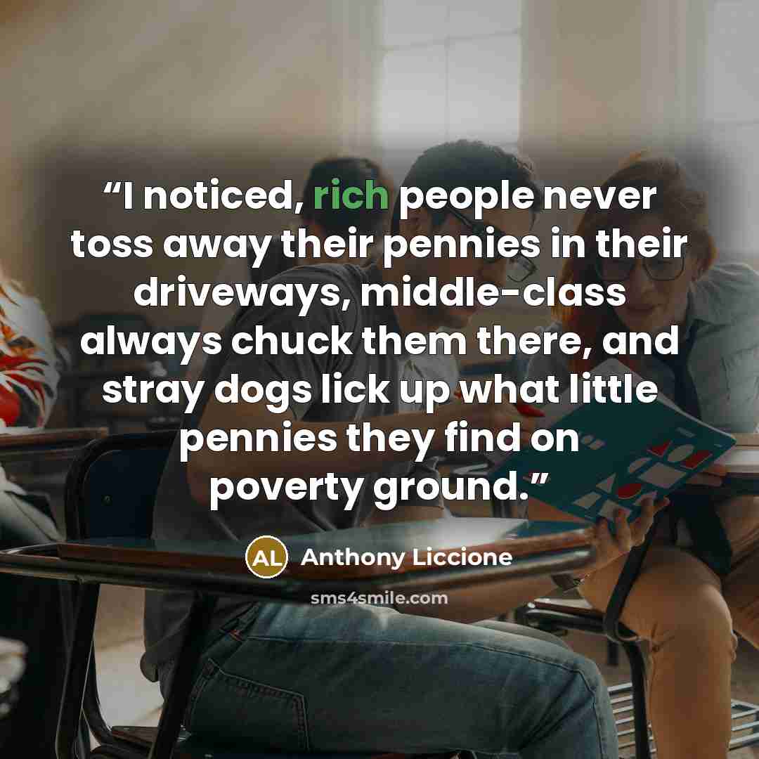 “I noticed, rich people never toss away their pennies in their driveways, middle-class always chuck them there, and stray dogs lick up what little pennies they find on poverty ground.” quote by Anthony Liccione