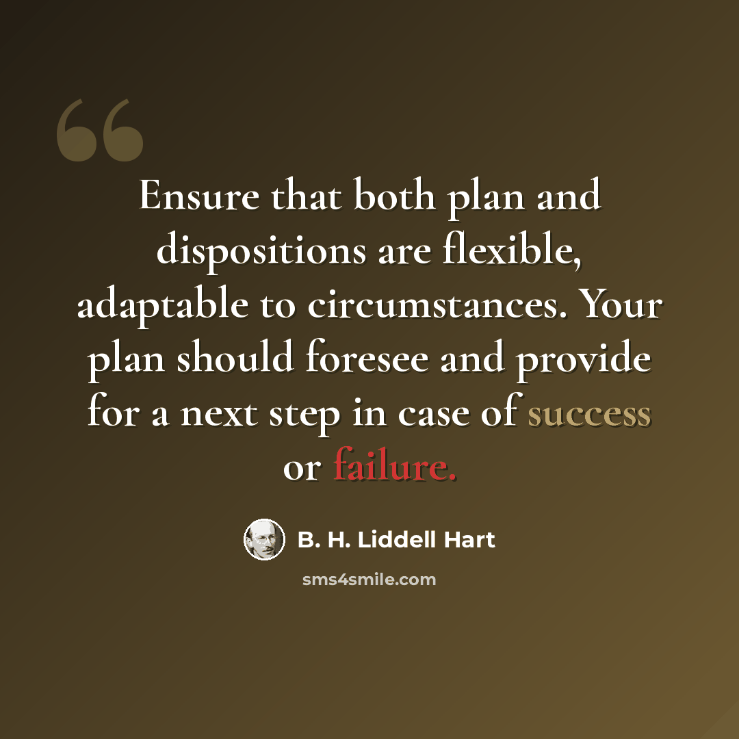 “Ensure that both plan and dispositions are flexible, adaptable to circumstances. Your plan should foresee and provide for a next step in case of success or failure.” quote by B. H. Liddell Hart