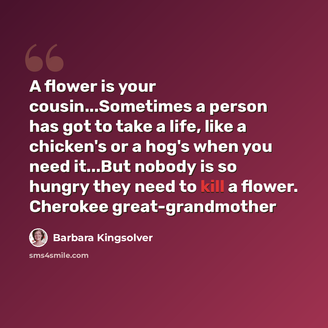 “A flower is your cousin...Sometimes a person has got to take a life, like a chicken's or a hog's when you need it...But nobody is so hungry they need to kill a flower. Cherokee great-grandmother” quote by Barbara Kingsolver
