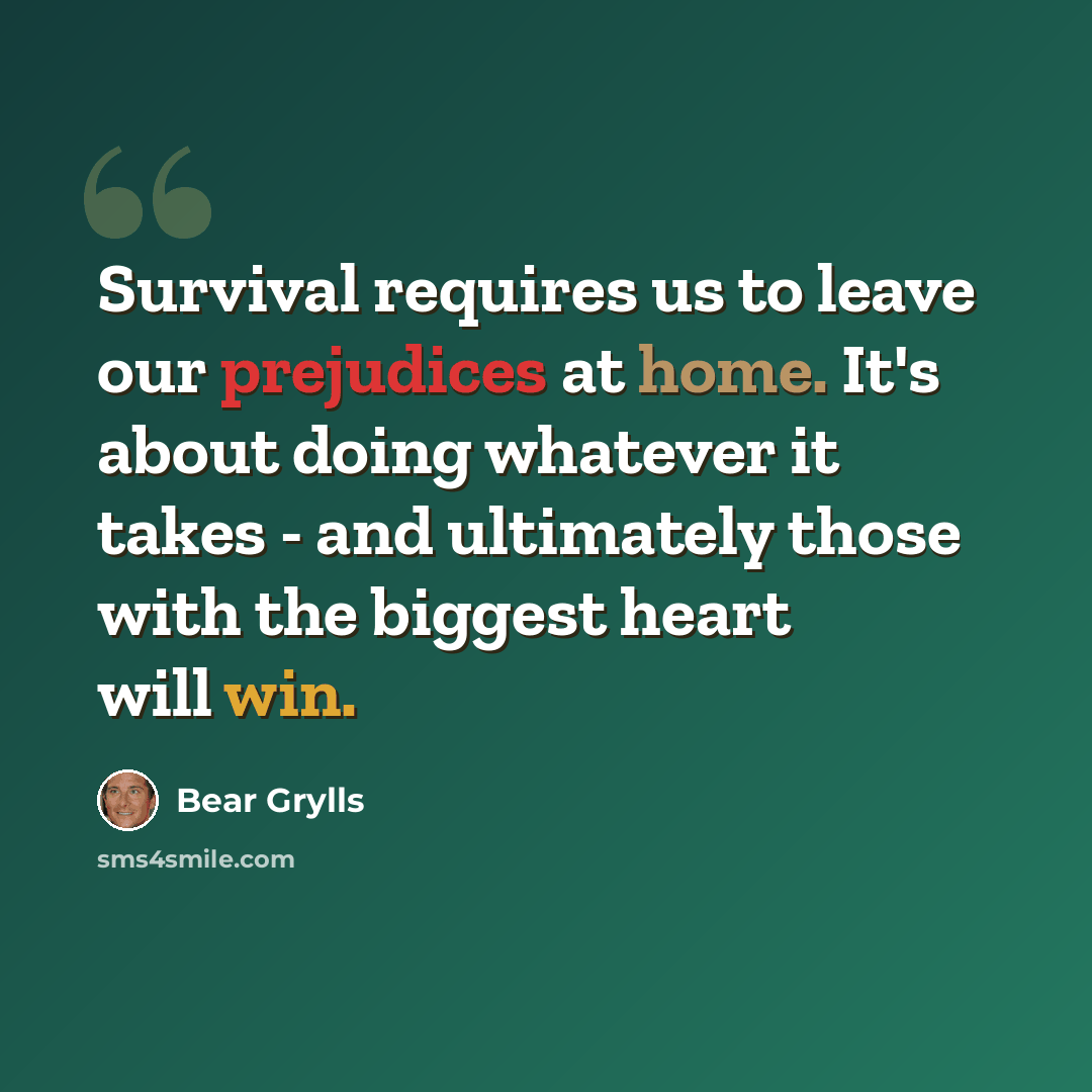 “Survival requires us to leave our prejudices at home. It's about doing whatever it takes - and ultimately those with the biggest heart will win.” quote by Bear Grylls