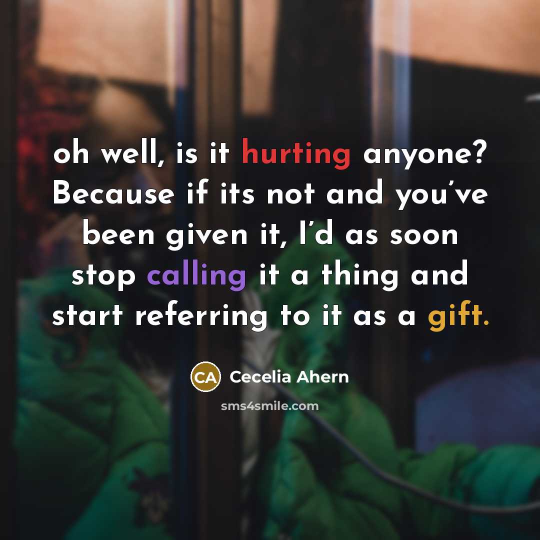 “oh well, is it hurting anyone? Because if its not and you’ve been given it, I’d as soon stop calling it a thing and start referring to it as a gift.” quote by Cecelia Ahern