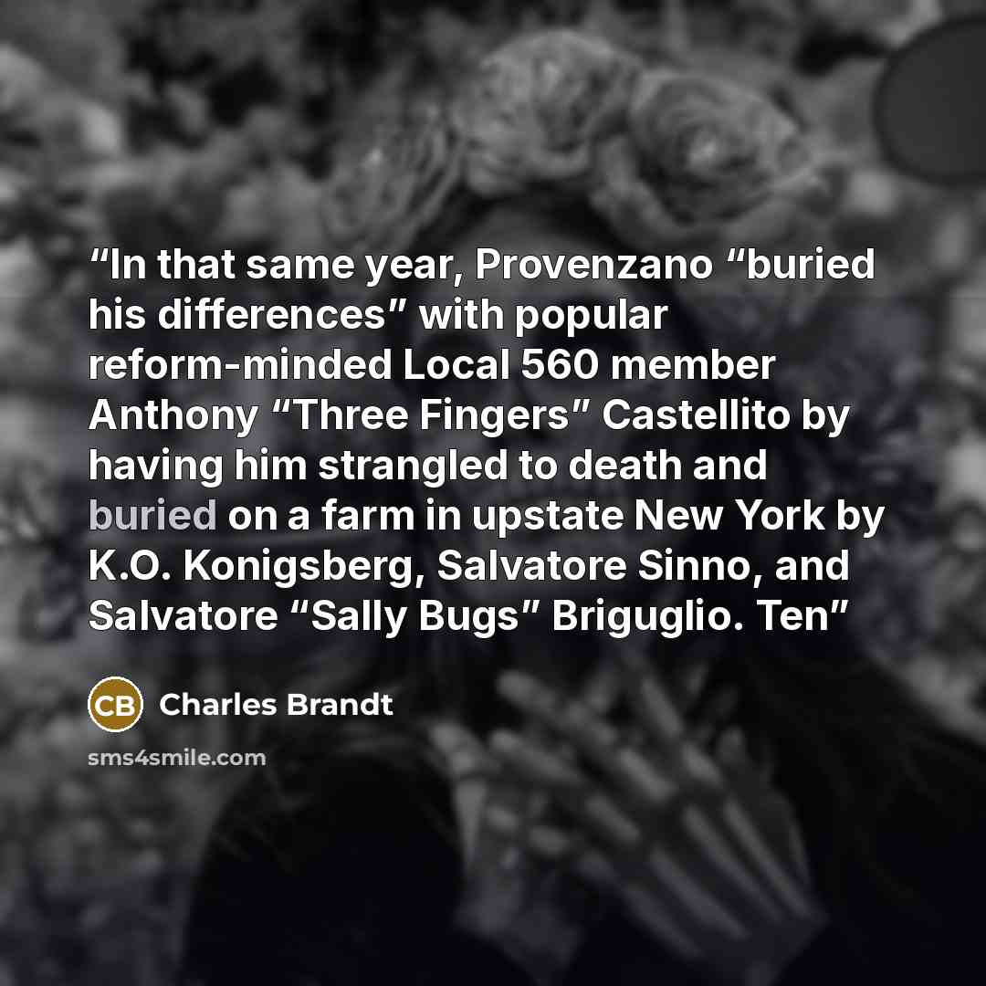 “In that same year, Provenzano “buried his differences” with popular reform-minded Local 560 member Anthony “Three Fingers” Castellito by having him strangled to death and buried on a farm in upstate New York by K.O. Konigsberg, Salvatore Sinno, and Salvatore “Sally Bugs” Briguglio. Ten” quote by Charles Brandt