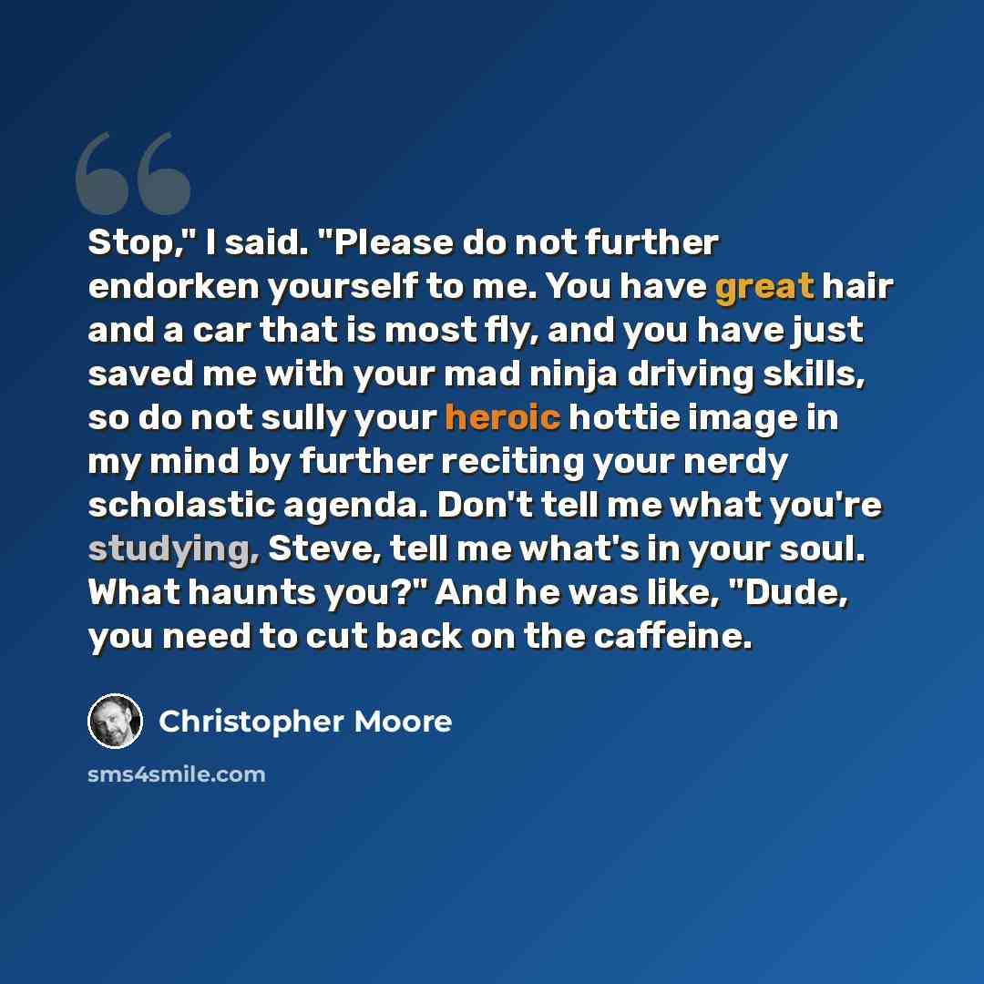 “Stop," I said. "Please do not further endorken yourself to me. You have great hair and a car that is most fly, and you have just saved me with your mad ninja driving skills, so do not sully your heroic hottie image in my mind by further reciting your nerdy scholastic agenda. Don't tell me what…” quote by Christopher Moore