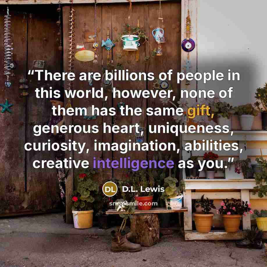 “There are billions of people in this world, however, none of them has the same gift, generous heart, uniqueness, curiosity, imagination, abilities, creative intelligence as you.” quote by D.L. Lewis
