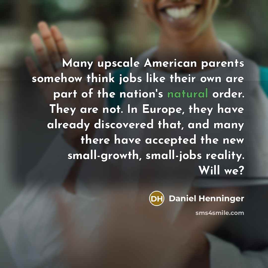 “Many upscale American parents somehow think jobs like their own are part of the nation's natural order. They are not. In Europe, they have already discovered that, and many there have accepted the new small-growth, small-jobs reality. Will we?” quote by Daniel Henninger