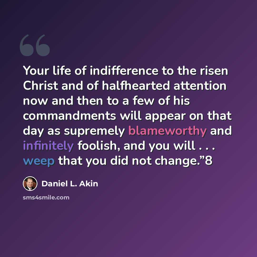 “Your life of indifference to the risen Christ and of halfhearted attention now and then to a few of his commandments will appear on that day as supremely blameworthy and infinitely foolish, and you will . . . weep that you did not change.”8” quote by Daniel L. Akin