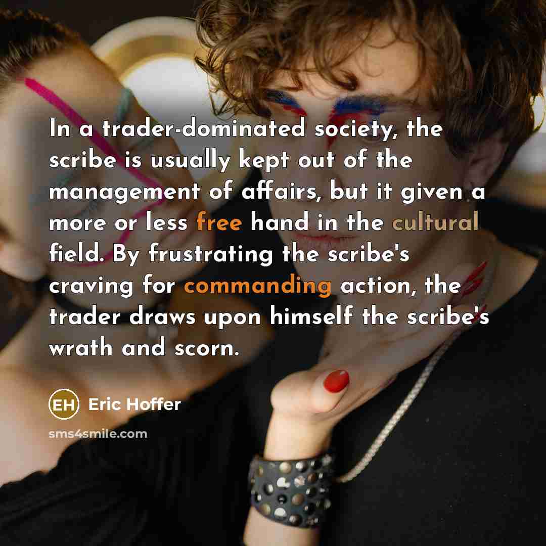 “In a trader-dominated society, the scribe is usually kept out of the management of affairs, but it given a more or less free hand in the cultural field. By frustrating the scribe's craving for commanding action, the trader draws upon himself the scribe's wrath and scorn.” quote by Eric Hoffer