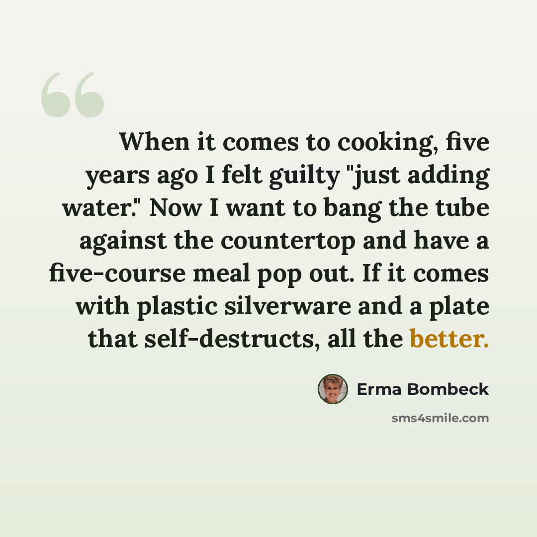 “When it comes to cooking, five years ago I felt guilty "just adding water." Now I want to bang the tube against the countertop and have a five-course meal pop out. If it comes with plastic silverware and a plate that self-destructs, all the better.” quote by Erma Bombeck