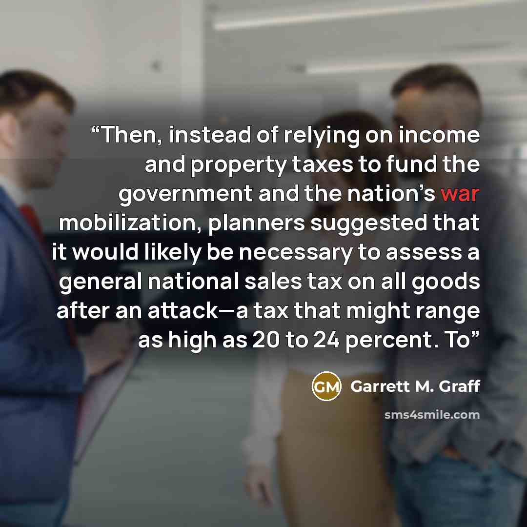 “Then, instead of relying on income and property taxes to fund the government and the nation’s war mobilization, planners suggested that it would likely be necessary to assess a general national sales tax on all goods after an attack—a tax that might range as high as 20 to 24 percent. To” quote by Garrett M. Graff