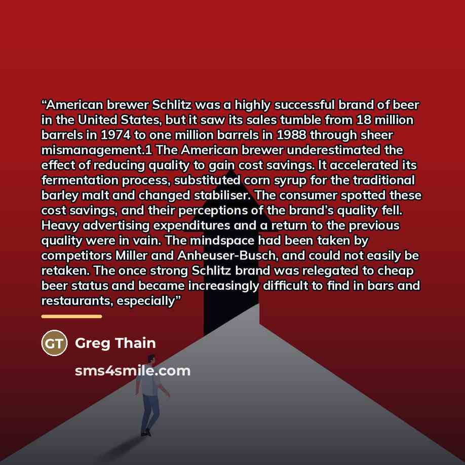 “American brewer Schlitz was a highly successful brand of beer in the United States, but it saw its sales tumble from 18 million barrels in 1974 to one million barrels in 1988 through sheer mismanagement.1 The American brewer underestimated the effect of reducing quality to gain cost savings. It…” quote by Greg Thain