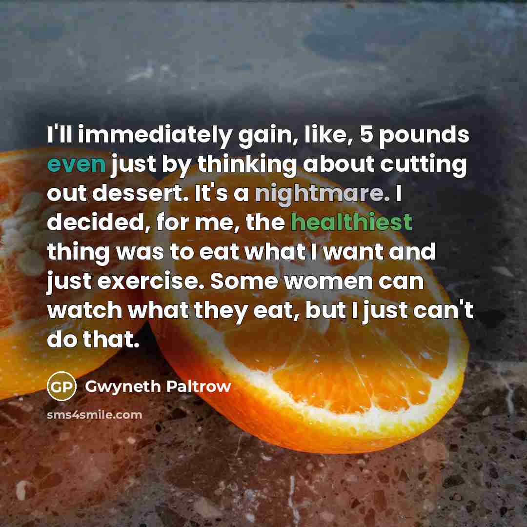 “I'll immediately gain, like, 5 pounds even just by thinking about cutting out dessert. It's a nightmare. I decided, for me, the healthiest thing was to eat what I want and just exercise. Some women can watch what they eat, but I just can't do that.” quote by Gwyneth Paltrow
