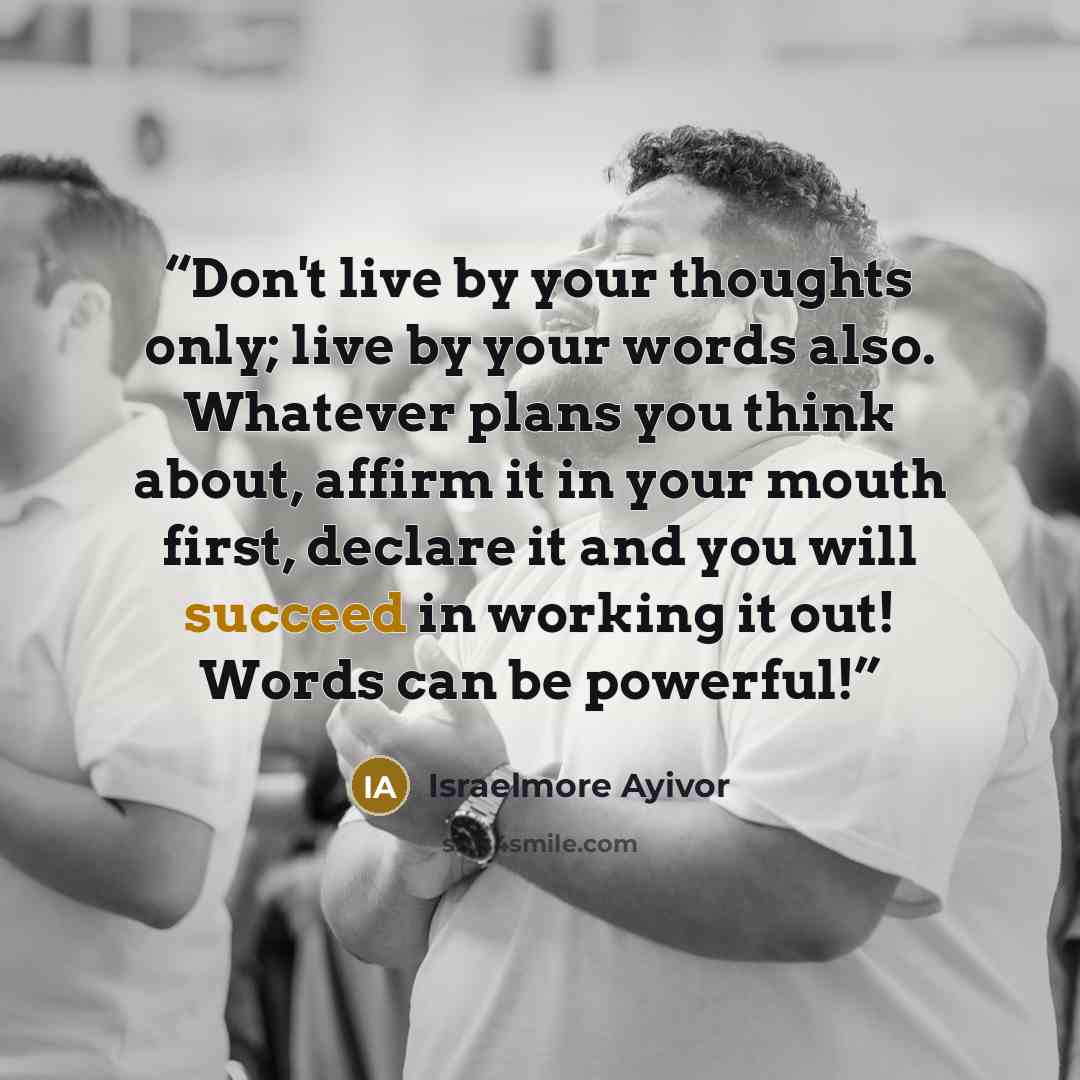 “Don't live by your thoughts only; live by your words also. Whatever plans you think about, affirm it in your mouth first, declare it and you will succeed in working it out! Words can be powerful!” quote by Israelmore Ayivor