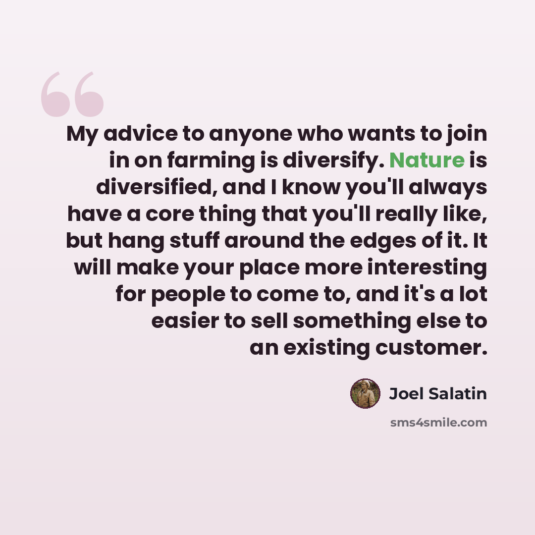 “My advice to anyone who wants to join in on farming is diversify. Nature is diversified, and I know you'll always have a core thing that you'll really like, but hang stuff around the edges of it. It will make your place more interesting for people to come to, and it's a lot easier to sell…” quote by Joel Salatin