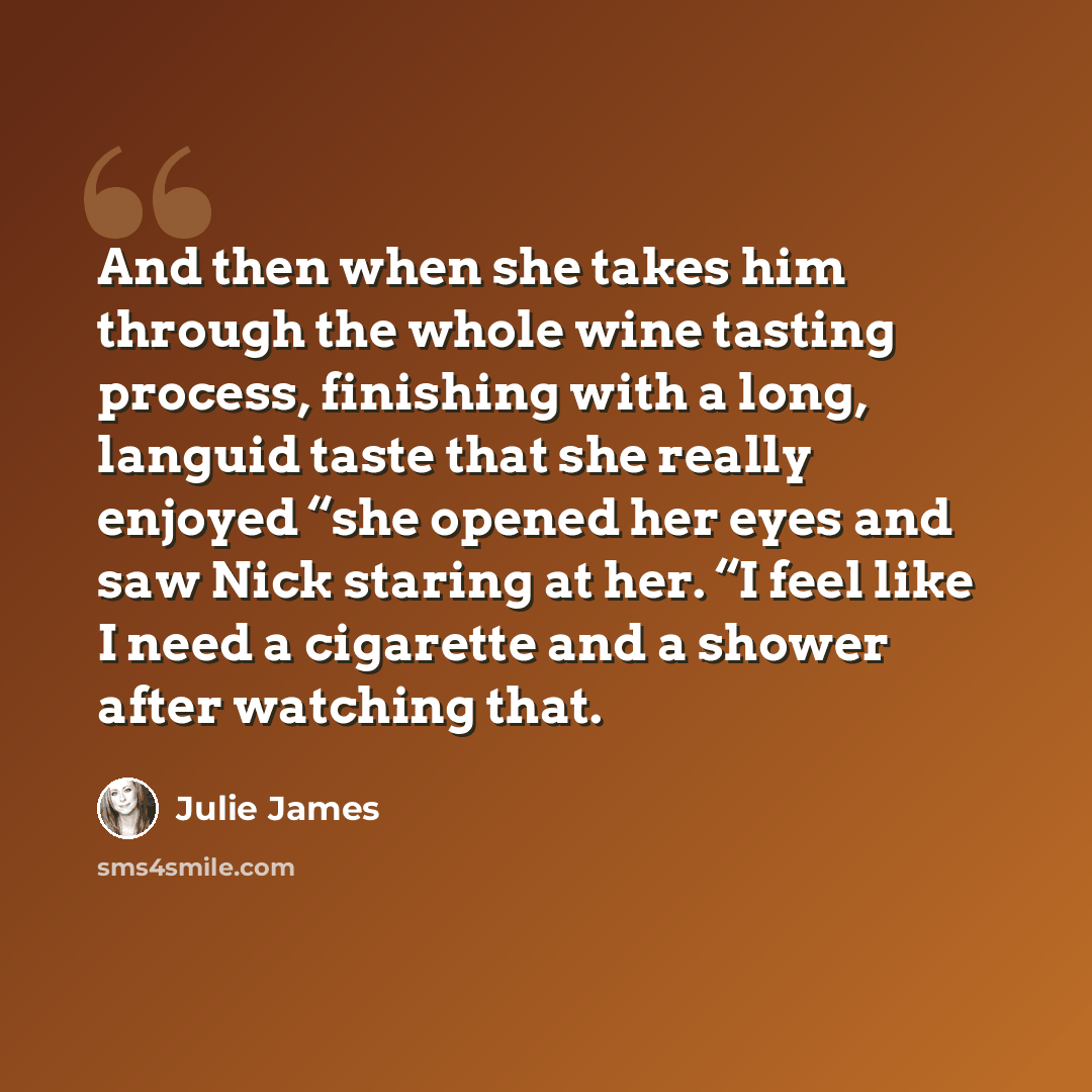 “And then when she takes him through the whole wine tasting process, finishing with a long, languid taste that she really enjoyed “she opened her eyes and saw Nick staring at her. “I feel like I need a cigarette and a shower after watching that.” quote by Julie James
