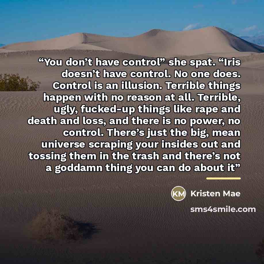 “You don’t have control” she spat. “Iris doesn’t have control. No one does. Control is an illusion. Terrible things happen with no reason at all. Terrible, ugly, fucked-up things like rape and death and loss, and there is no power, no control. There’s just the big, mean universe scraping your…” quote by Kristen Mae