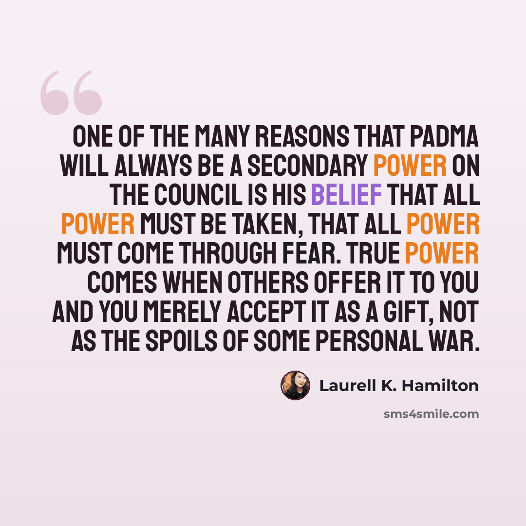 “One of the many reasons that Padma will always be a secondary power on the Council is his belief that all power must be taken, that all power must come through fear. True power comes when others offer it to you and you merely accept it as a gift, not as the spoils of some personal war.” quote by Laurell K. Hamilton
