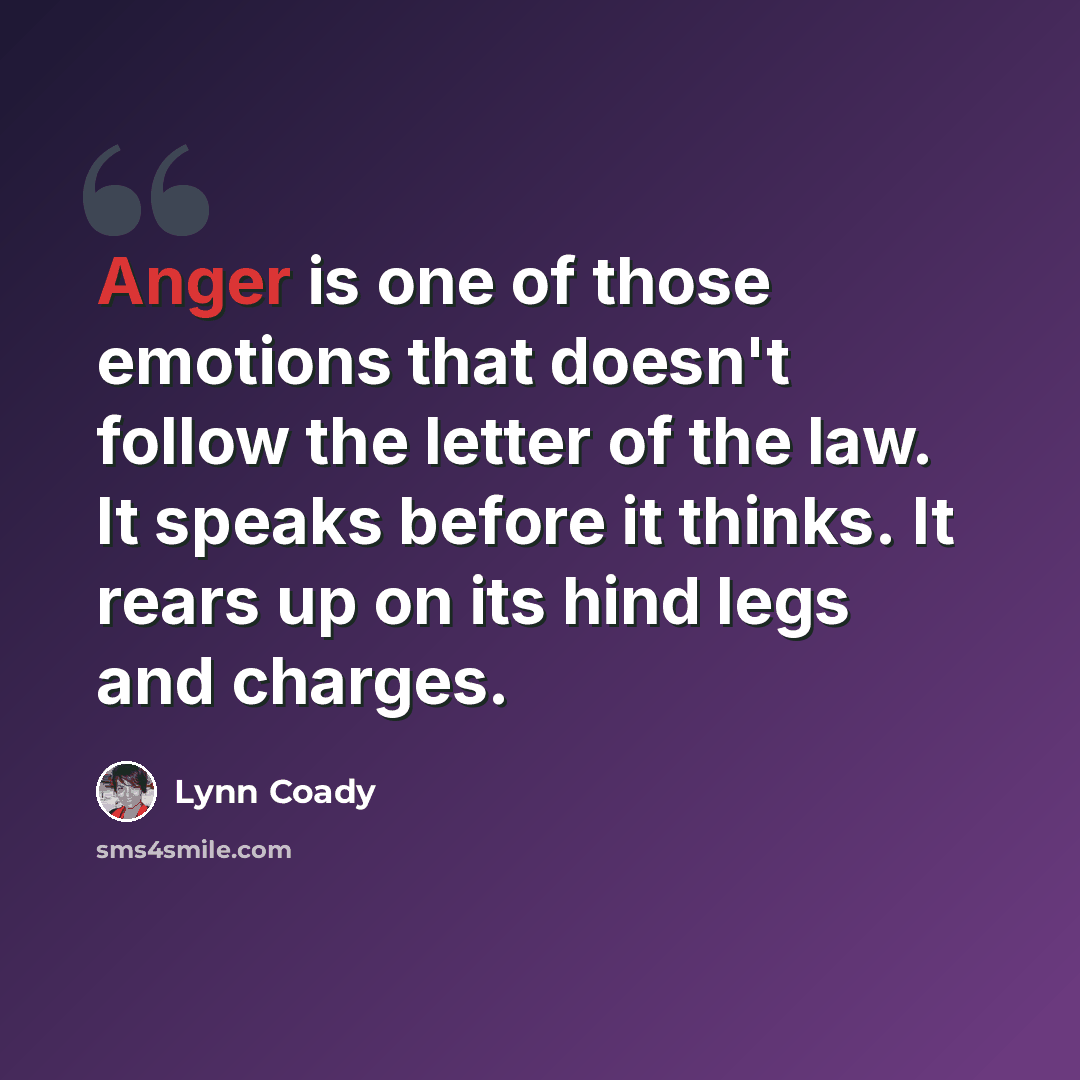 “Anger is one of those emotions that doesn't follow the letter of the law. It speaks before it thinks. It rears up on its hind legs and charges.” quote by Lynn Coady