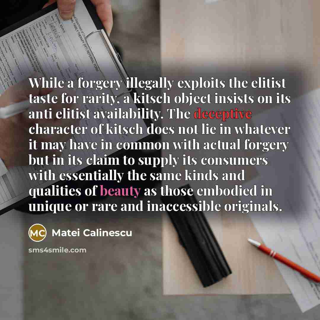 “While a forgery illegally exploits the elitist taste for rarity, a kitsch object insists on its anti elitist availability. The deceptive character of kitsch does not lie in whatever it may have in common with actual forgery but in its claim to supply its consumers with essentially the same kinds…” quote by Matei Calinescu