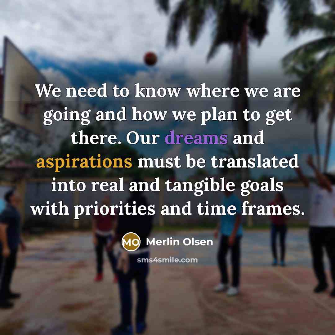 “We need to know where we are going and how we plan to get there. Our dreams and aspirations must be translated into real and tangible goals with priorities and time frames.” quote by Merlin Olsen