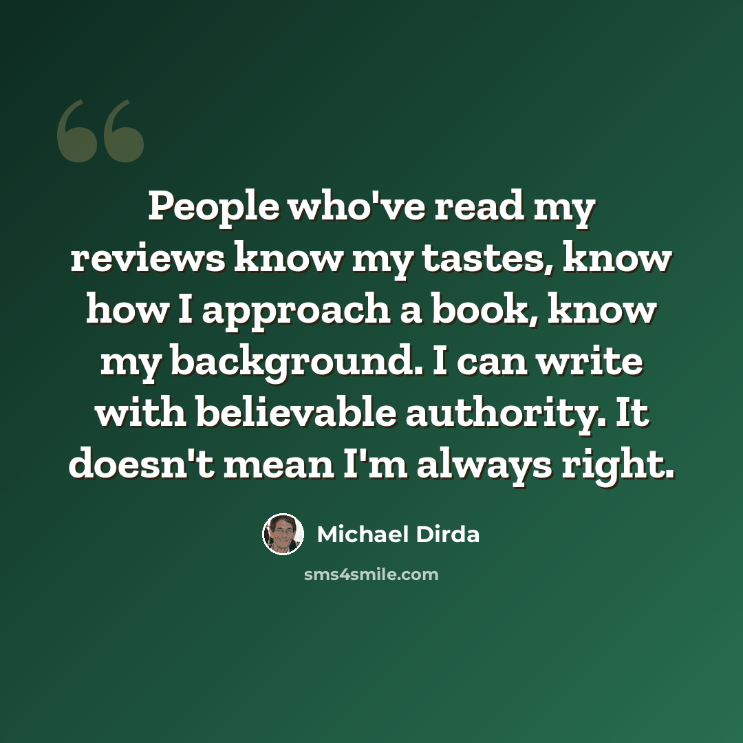“People who've read my reviews know my tastes, know how I approach a book, know my background. I can write with believable authority. It doesn't mean I'm always right.” quote by Michael Dirda