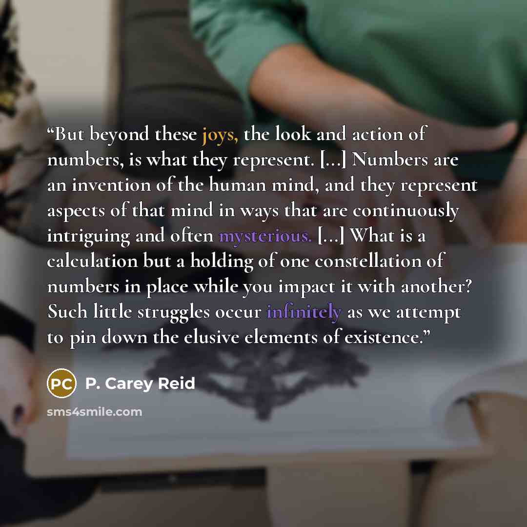 “But beyond these joys, the look and action of numbers, is what they represent. [...] Numbers are an invention of the human mind, and they represent aspects of that mind in ways that are continuously intriguing and often mysterious. [...] What is a calculation but a holding of one constellation of…” quote by P. Carey Reid
