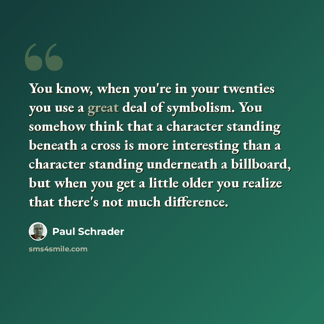 “You know, when you're in your twenties you use a great deal of symbolism. You somehow think that a character standing beneath a cross is more interesting than a character standing underneath a billboard, but when you get a little older you realize that there's not much difference.” quote by Paul Schrader