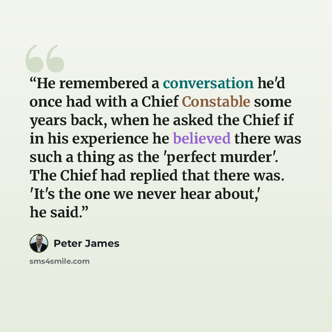 “He remembered a conversation he'd once had with a Chief Constable some years back, when he asked the Chief if in his experience he believed there was such a thing as the 'perfect murder'. The Chief had replied that there was. 'It's the one we never hear about,' he said.” quote by Peter James