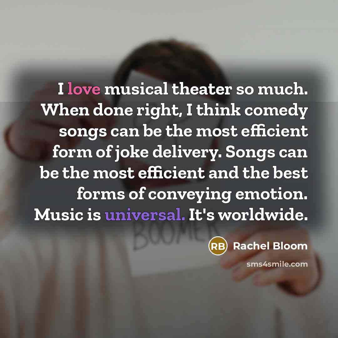 “I love musical theater so much. When done right, I think comedy songs can be the most efficient form of joke delivery. Songs can be the most efficient and the best forms of conveying emotion. Music is universal. It's worldwide.” quote by Rachel Bloom